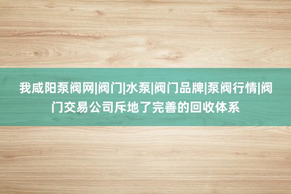 我咸阳泵阀网|阀门|水泵|阀门品牌|泵阀行情|阀门交易公司斥地了完善的回收体系